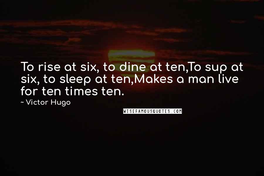 Victor Hugo Quotes: To rise at six, to dine at ten,To sup at six, to sleep at ten,Makes a man live for ten times ten.