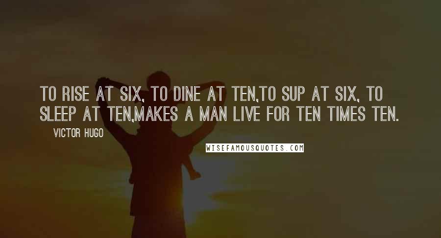 Victor Hugo Quotes: To rise at six, to dine at ten,To sup at six, to sleep at ten,Makes a man live for ten times ten.