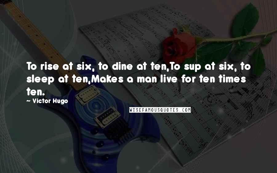 Victor Hugo Quotes: To rise at six, to dine at ten,To sup at six, to sleep at ten,Makes a man live for ten times ten.