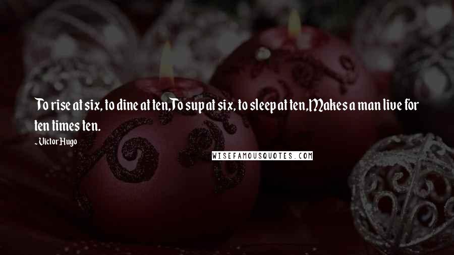 Victor Hugo Quotes: To rise at six, to dine at ten,To sup at six, to sleep at ten,Makes a man live for ten times ten.