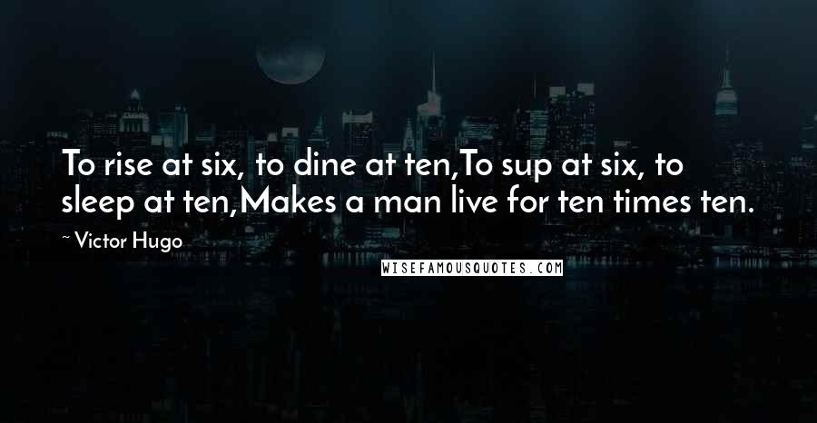 Victor Hugo Quotes: To rise at six, to dine at ten,To sup at six, to sleep at ten,Makes a man live for ten times ten.