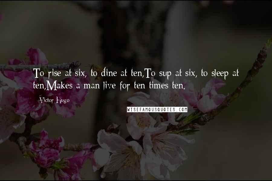 Victor Hugo Quotes: To rise at six, to dine at ten,To sup at six, to sleep at ten,Makes a man live for ten times ten.