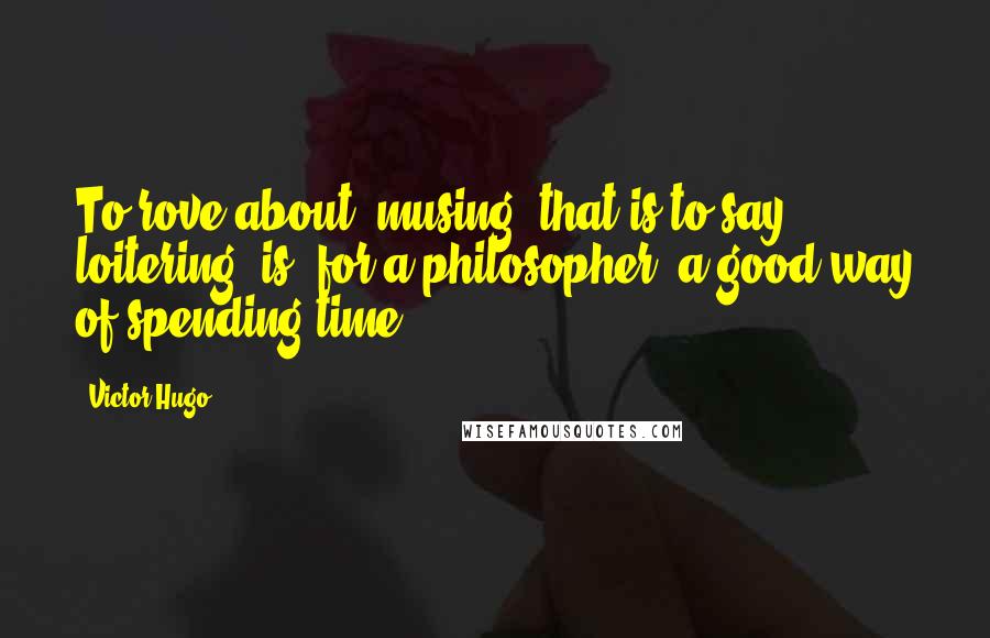 Victor Hugo Quotes: To rove about, musing, that is to say loitering, is, for a philosopher, a good way of spending time.