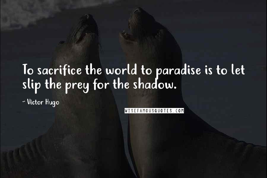 Victor Hugo Quotes: To sacrifice the world to paradise is to let slip the prey for the shadow.