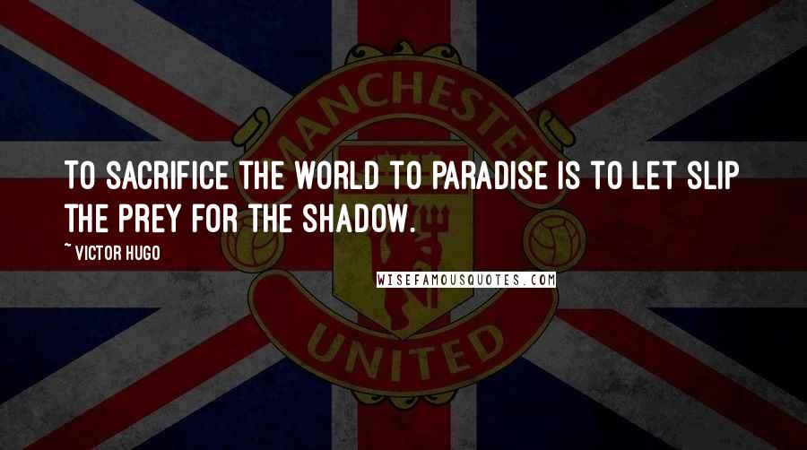 Victor Hugo Quotes: To sacrifice the world to paradise is to let slip the prey for the shadow.