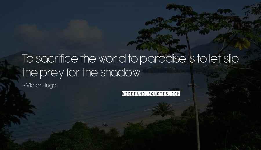 Victor Hugo Quotes: To sacrifice the world to paradise is to let slip the prey for the shadow.