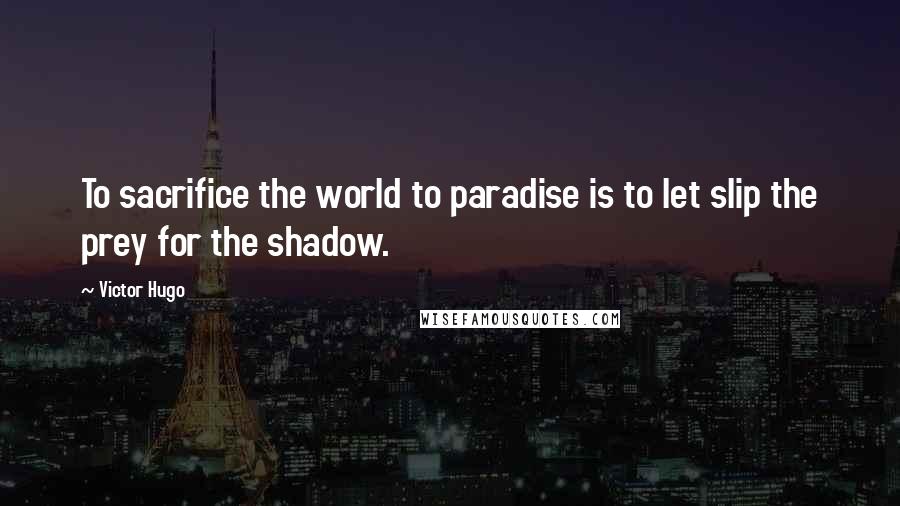 Victor Hugo Quotes: To sacrifice the world to paradise is to let slip the prey for the shadow.