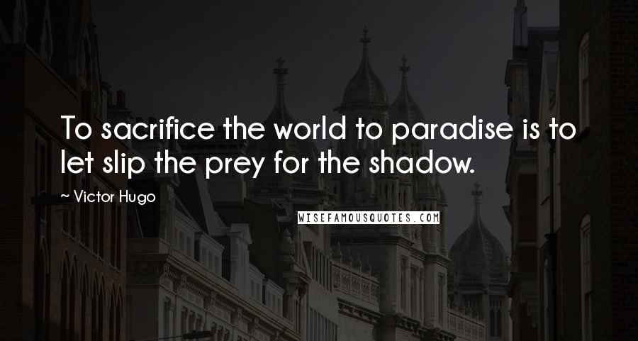 Victor Hugo Quotes: To sacrifice the world to paradise is to let slip the prey for the shadow.