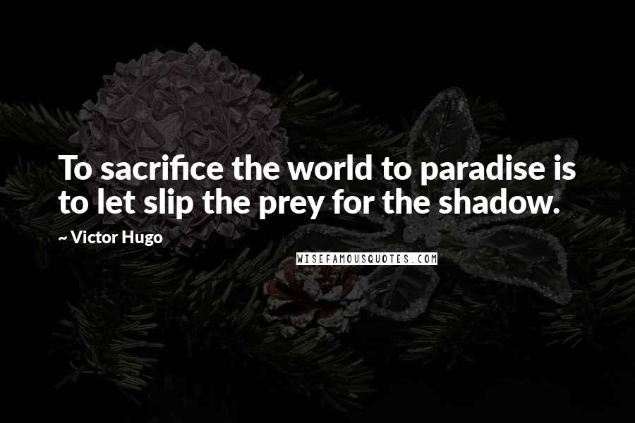 Victor Hugo Quotes: To sacrifice the world to paradise is to let slip the prey for the shadow.