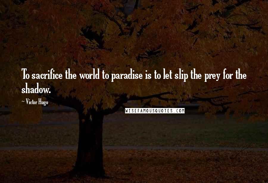 Victor Hugo Quotes: To sacrifice the world to paradise is to let slip the prey for the shadow.