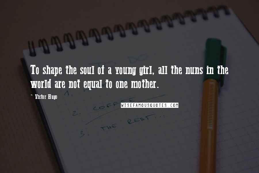 Victor Hugo Quotes: To shape the soul of a young girl, all the nuns in the world are not equal to one mother.