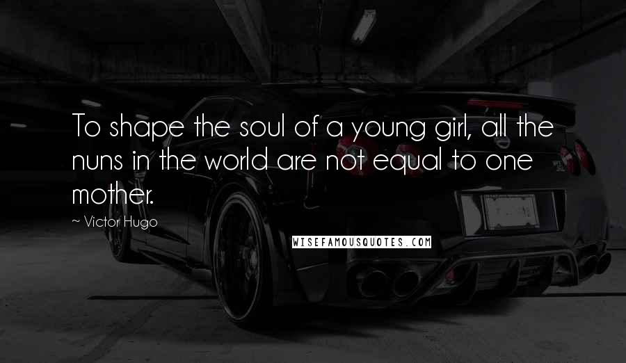 Victor Hugo Quotes: To shape the soul of a young girl, all the nuns in the world are not equal to one mother.