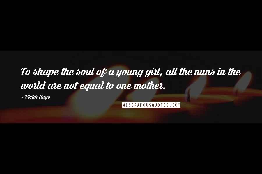 Victor Hugo Quotes: To shape the soul of a young girl, all the nuns in the world are not equal to one mother.