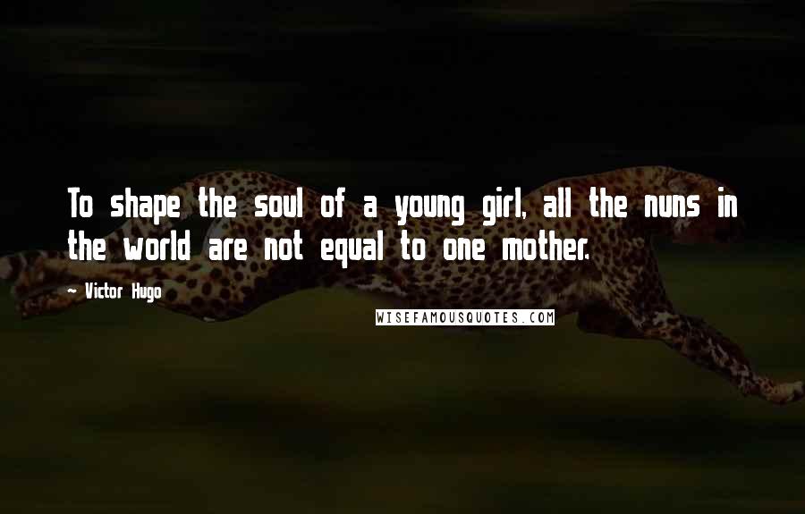 Victor Hugo Quotes: To shape the soul of a young girl, all the nuns in the world are not equal to one mother.