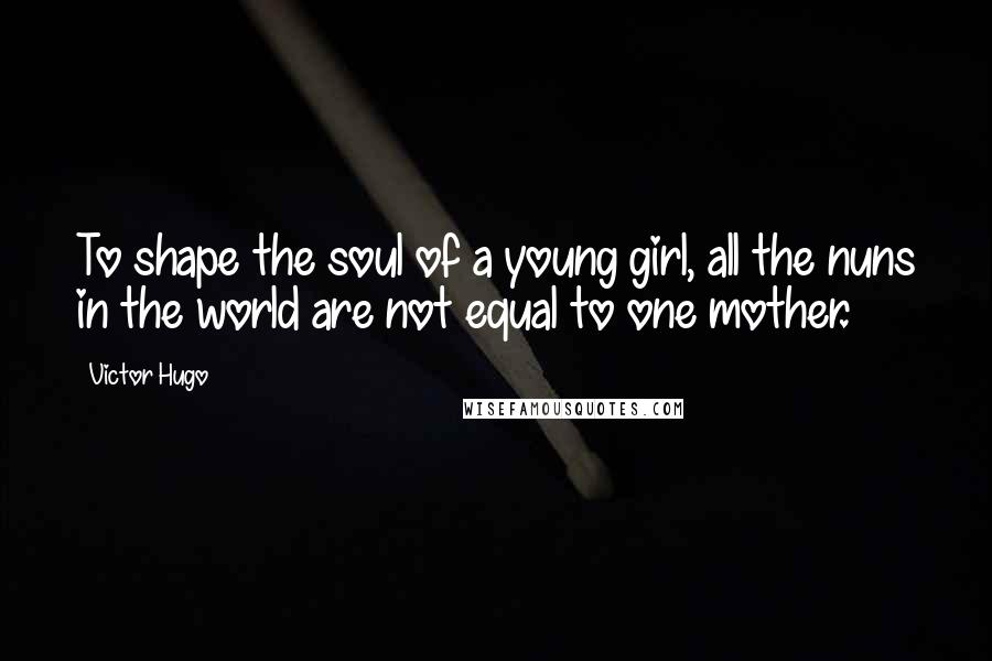 Victor Hugo Quotes: To shape the soul of a young girl, all the nuns in the world are not equal to one mother.