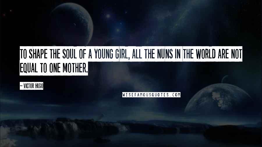 Victor Hugo Quotes: To shape the soul of a young girl, all the nuns in the world are not equal to one mother.