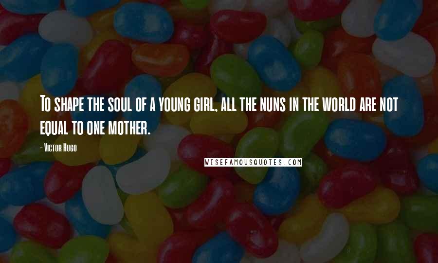 Victor Hugo Quotes: To shape the soul of a young girl, all the nuns in the world are not equal to one mother.