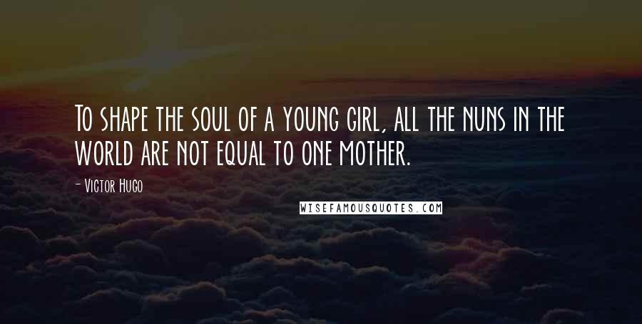 Victor Hugo Quotes: To shape the soul of a young girl, all the nuns in the world are not equal to one mother.