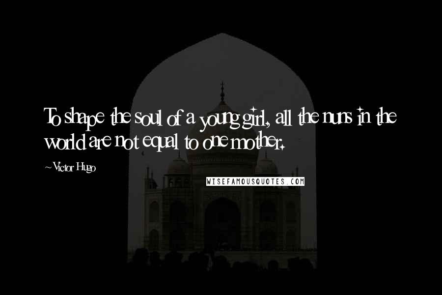 Victor Hugo Quotes: To shape the soul of a young girl, all the nuns in the world are not equal to one mother.