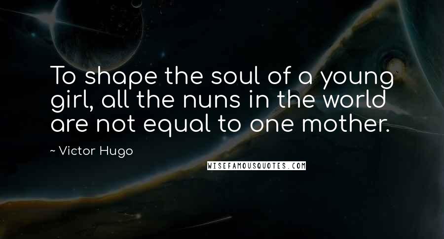 Victor Hugo Quotes: To shape the soul of a young girl, all the nuns in the world are not equal to one mother.