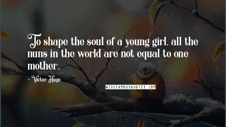 Victor Hugo Quotes: To shape the soul of a young girl, all the nuns in the world are not equal to one mother.
