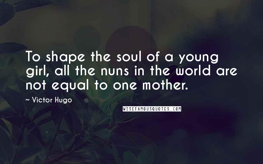 Victor Hugo Quotes: To shape the soul of a young girl, all the nuns in the world are not equal to one mother.