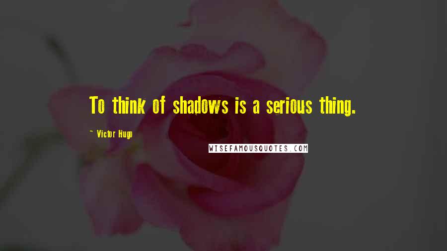 Victor Hugo Quotes: To think of shadows is a serious thing.