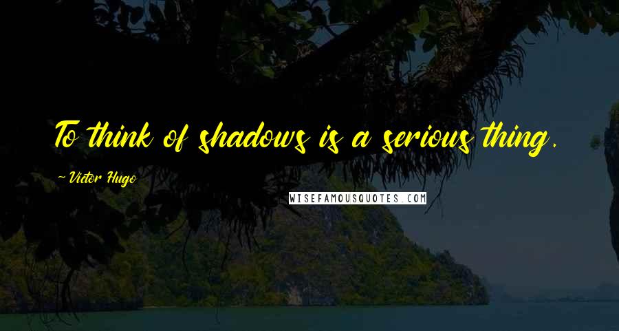 Victor Hugo Quotes: To think of shadows is a serious thing.