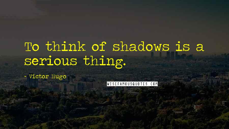 Victor Hugo Quotes: To think of shadows is a serious thing.