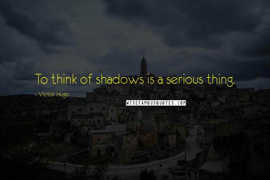 Victor Hugo Quotes: To think of shadows is a serious thing.