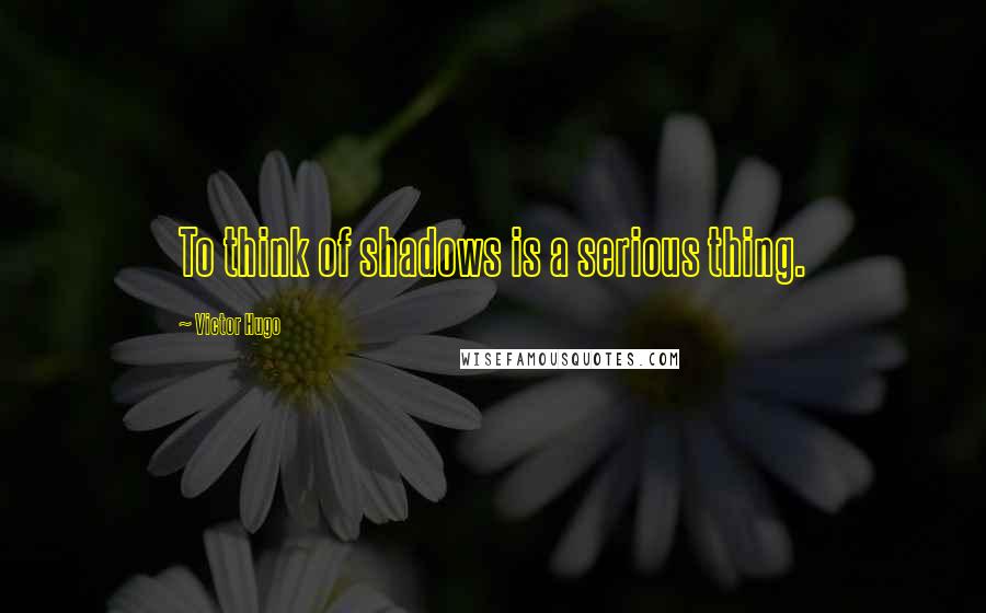 Victor Hugo Quotes: To think of shadows is a serious thing.