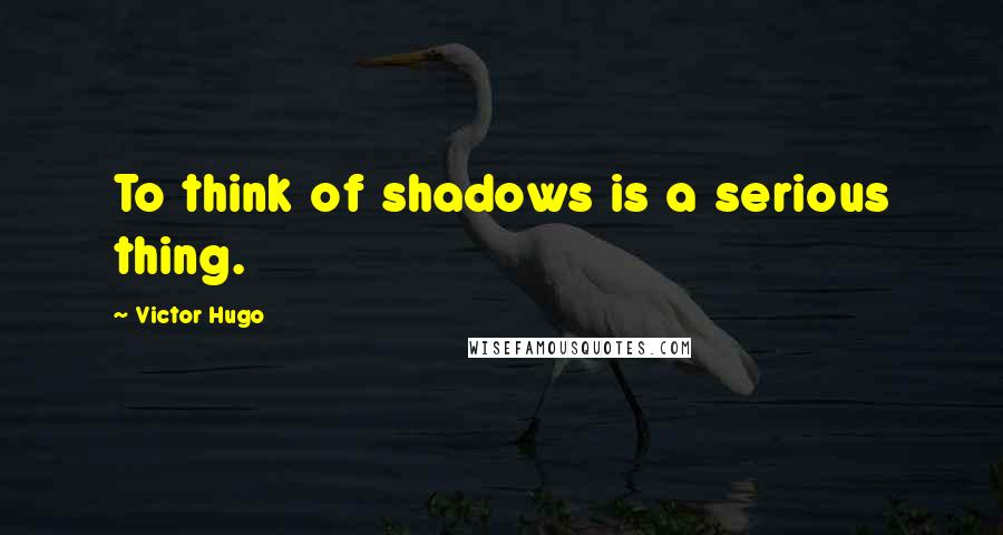 Victor Hugo Quotes: To think of shadows is a serious thing.