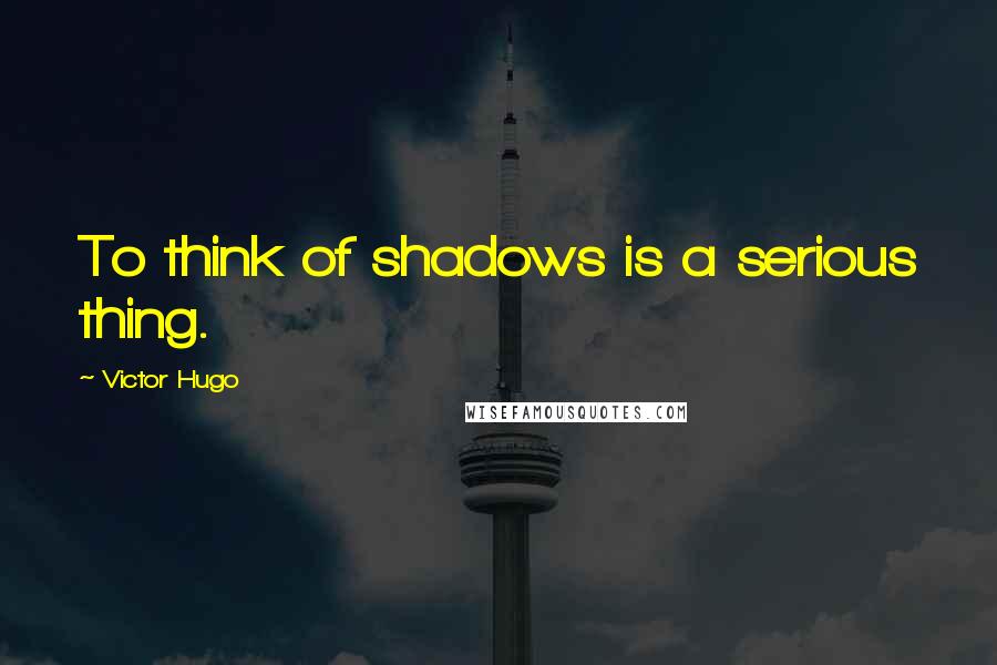 Victor Hugo Quotes: To think of shadows is a serious thing.