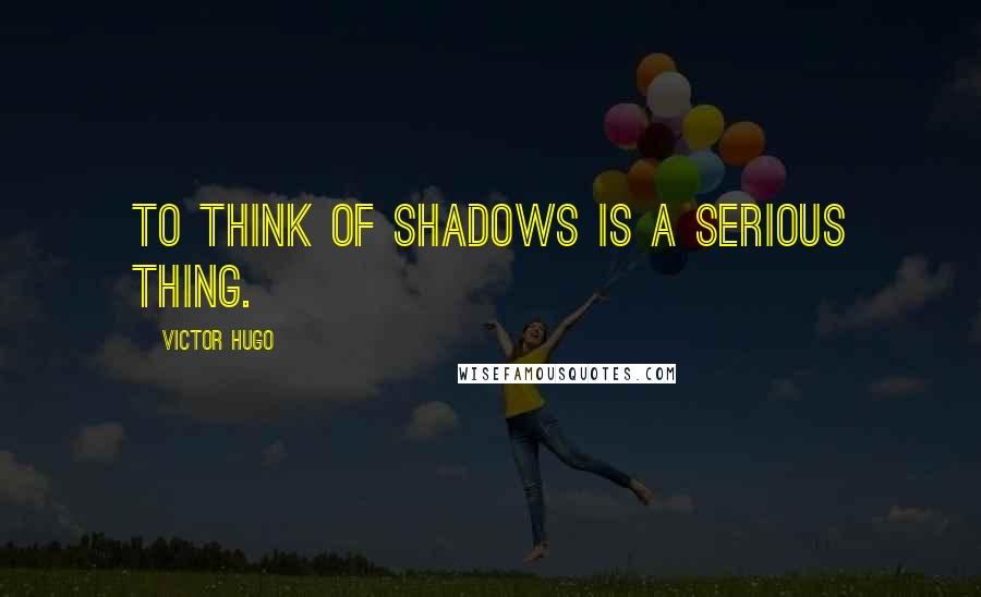 Victor Hugo Quotes: To think of shadows is a serious thing.