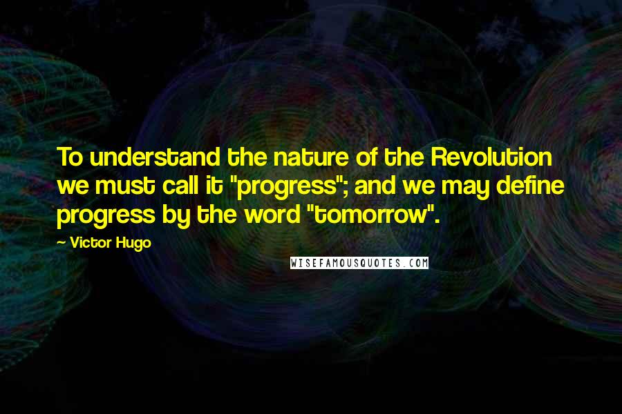 Victor Hugo Quotes: To understand the nature of the Revolution we must call it "progress"; and we may define progress by the word "tomorrow".