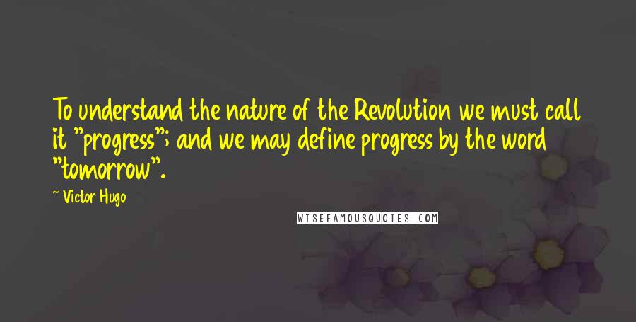 Victor Hugo Quotes: To understand the nature of the Revolution we must call it "progress"; and we may define progress by the word "tomorrow".