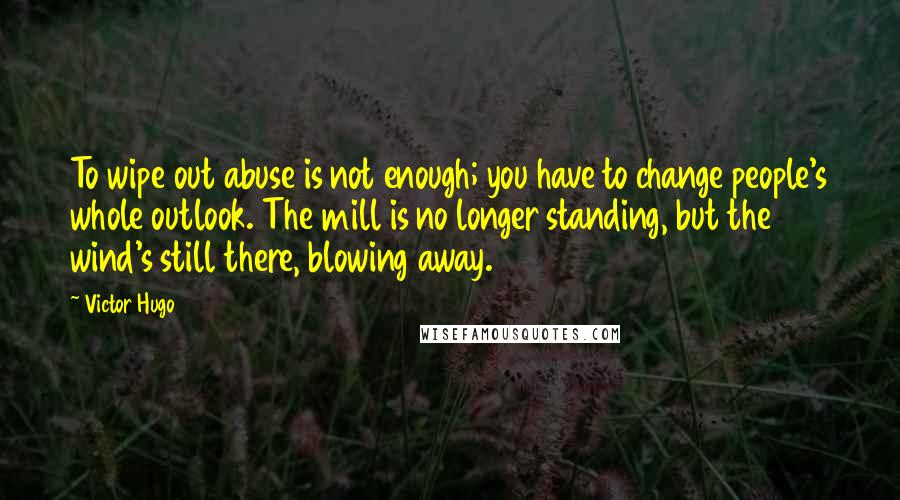 Victor Hugo Quotes: To wipe out abuse is not enough; you have to change people's whole outlook. The mill is no longer standing, but the wind's still there, blowing away.