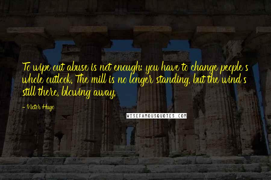 Victor Hugo Quotes: To wipe out abuse is not enough; you have to change people's whole outlook. The mill is no longer standing, but the wind's still there, blowing away.