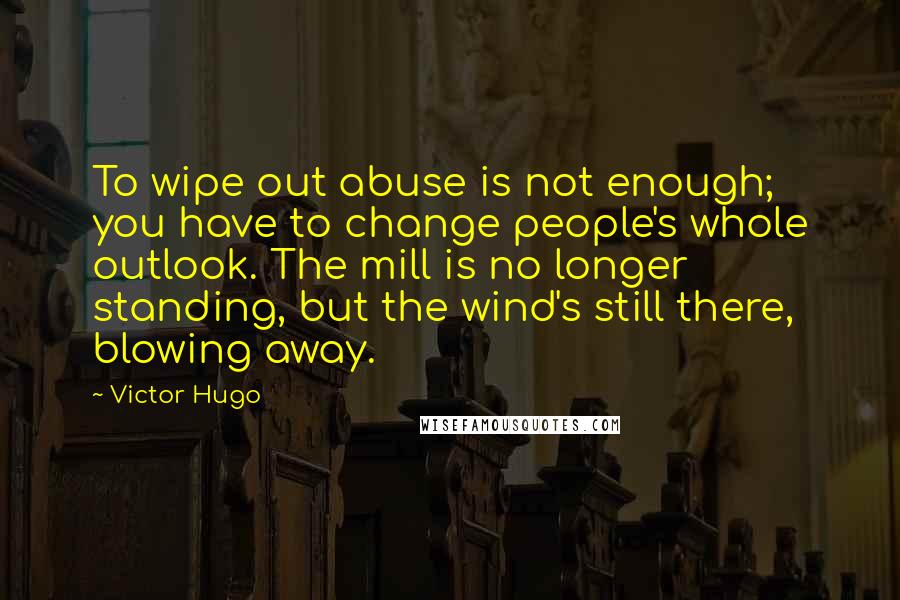 Victor Hugo Quotes: To wipe out abuse is not enough; you have to change people's whole outlook. The mill is no longer standing, but the wind's still there, blowing away.