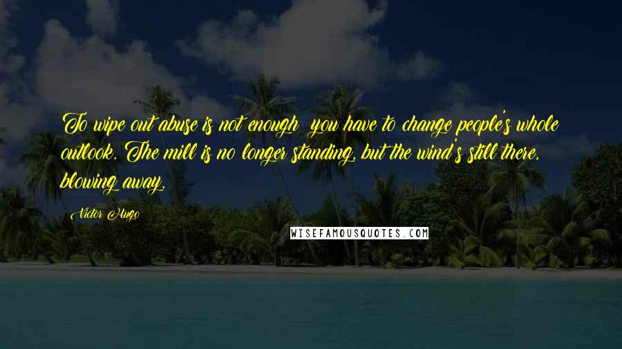 Victor Hugo Quotes: To wipe out abuse is not enough; you have to change people's whole outlook. The mill is no longer standing, but the wind's still there, blowing away.