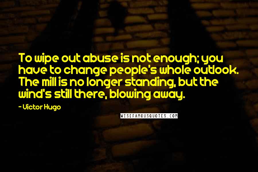 Victor Hugo Quotes: To wipe out abuse is not enough; you have to change people's whole outlook. The mill is no longer standing, but the wind's still there, blowing away.