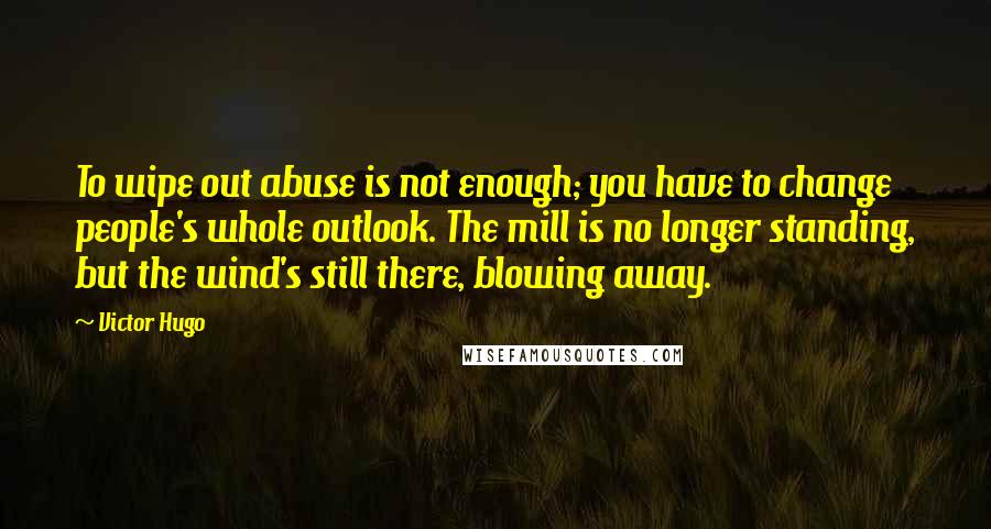 Victor Hugo Quotes: To wipe out abuse is not enough; you have to change people's whole outlook. The mill is no longer standing, but the wind's still there, blowing away.