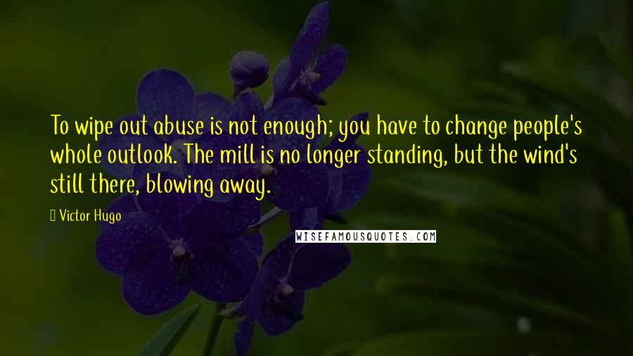 Victor Hugo Quotes: To wipe out abuse is not enough; you have to change people's whole outlook. The mill is no longer standing, but the wind's still there, blowing away.