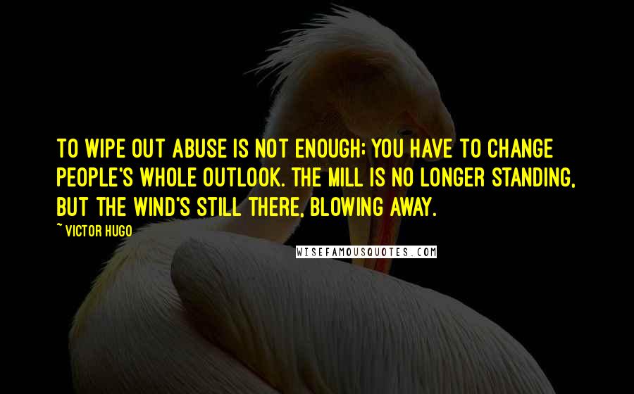 Victor Hugo Quotes: To wipe out abuse is not enough; you have to change people's whole outlook. The mill is no longer standing, but the wind's still there, blowing away.