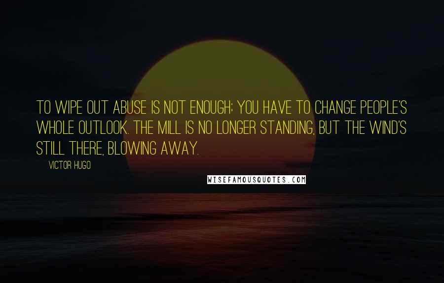 Victor Hugo Quotes: To wipe out abuse is not enough; you have to change people's whole outlook. The mill is no longer standing, but the wind's still there, blowing away.