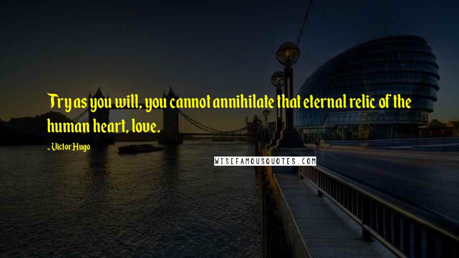 Victor Hugo Quotes: Try as you will, you cannot annihilate that eternal relic of the human heart, love.