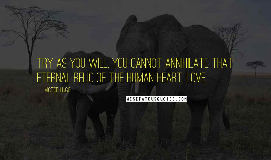 Victor Hugo Quotes: Try as you will, you cannot annihilate that eternal relic of the human heart, love.
