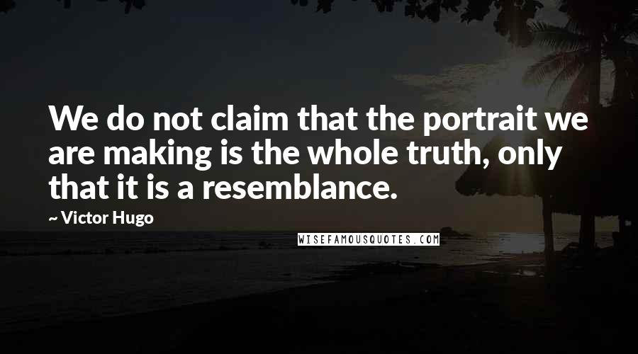 Victor Hugo Quotes: We do not claim that the portrait we are making is the whole truth, only that it is a resemblance.