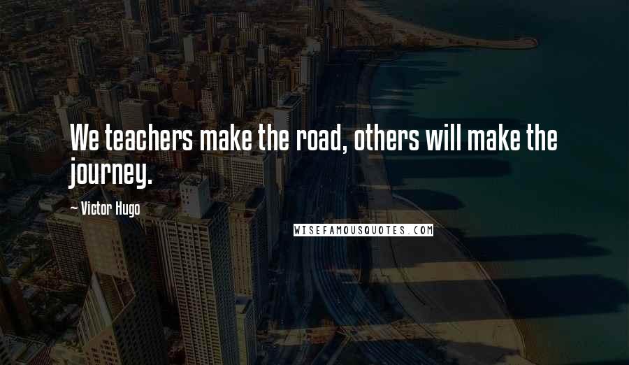 Victor Hugo Quotes: We teachers make the road, others will make the journey.