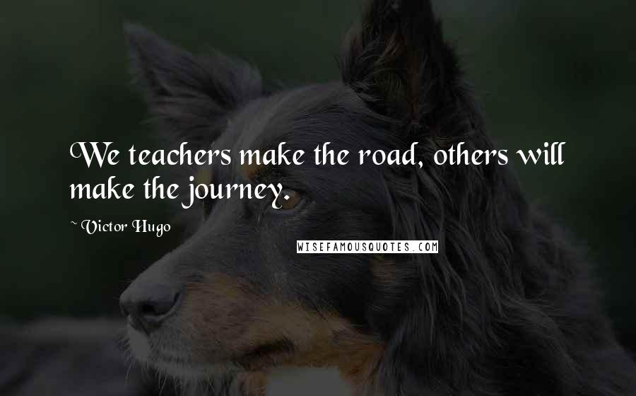 Victor Hugo Quotes: We teachers make the road, others will make the journey.